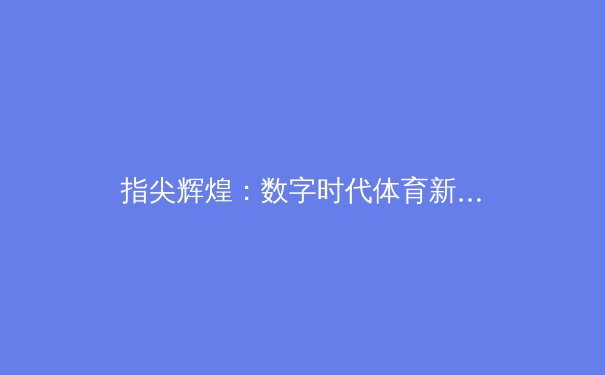 指尖辉煌：数字时代体育新闻的传播革新与挑战 - 2