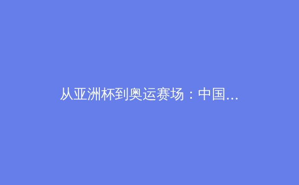 从亚洲杯到奥运赛场：中国体育产业崛起的深层逻辑与未来挑战